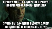 почему, мистер андерсон, почему? во имя чего? что вы делаете? зачем вы заходите в доту? зачем продолжаете принимать игру?
