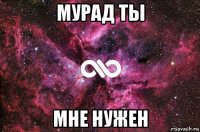 мурад ты мне нужен