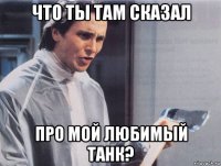 что ты там сказал про мой любимый танк?