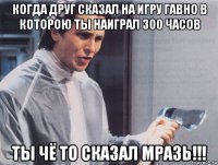 когда друг сказал на игру гавно в которою ты наиграл 300 часов ты чё то сказал мразь!!!