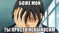 боже мой ты просто невыносим
