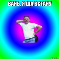 вань, я ща встану 