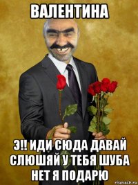 валентина э!! иди сюда давай слюшяй у тебя шуба нет я подарю