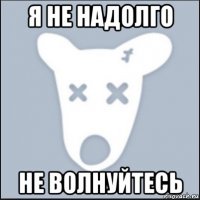 я не надолго не волнуйтесь