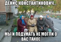 денис константинович... мы и подумать не могли о вас такое