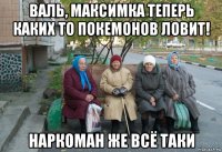 валь, максимка теперь каких то покемонов ловит! наркоман же всё таки