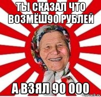 ты сказал что возмёш90 рублей а взял 90 000