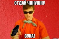 отдай чикушку сука!