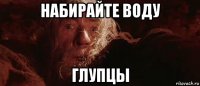 набирайте воду глупцы