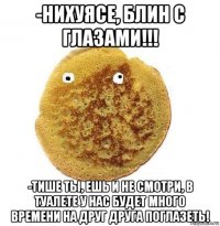 -нихуясе, блин с глазами!!! -тише ты, ешь и не смотри, в туалете у нас будет много времени на друг друга поглазеть!