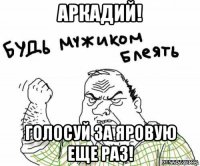 аркадий! голосуй за яровую еще раз!