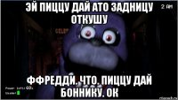 эй пиццу дай ато задницу откушу ффредди. что. пиццу дай боннику. ок