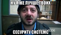 ну я же лучше твоих сесуриту системс