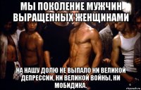 мы поколение мужчин выращенных женщинами на нашу долю не выпало ни великой депрессии, ни великой войны, ни мобидика.