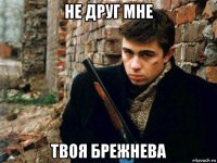 не друг мне твоя брежнева