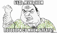 будь мужыком поговори со мной, блеать!