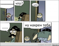 паааааааааааааап что? я дебил ..... ну нахрен тебя