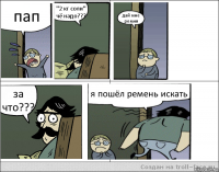 пап "2 кг соли" чё надо??? дай мне ремня за что??? я пошёл ремень искать