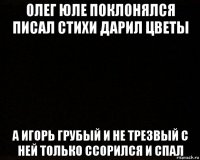 олег юле поклонялся писал стихи дарил цветы а игорь грубый и не трезвый с ней только ссорился и спал