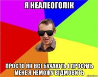 я неалеоголік просто як всі бухають і просять мене я неможу відмовить