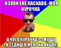 -нзови ене ласкаво.-моя курочка -а чого курочка?-тму що ти седиш в мене на яйцях!