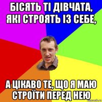 бісять ті дівчата, які строять із себе, а цікаво те, що я маю строїти перед нею