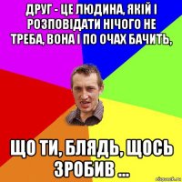 друг - це людина, якій і розповідати нічого не треба, вона і по очах бачить, що ти, блядь, щось зробив ...