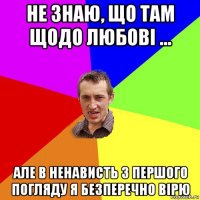 не знаю, що там щодо любові ... але в ненависть з першого погляду я безперечно вірю