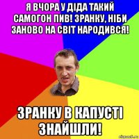 я вчора у діда такий самогон пив! зранку, ніби заново на світ народився! зранку в капусті знайшли!