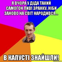 я вчора у діда такий самогон пив! зранку, ніби заново на світ народився... в капусті знайшли!