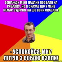 однажди мене пацани позвали на рибалку , но я сказав шо у мене немає вудочкі. на шо вони сказали: - успокойся, ми 7 літрів з собою взяли!