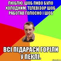 люблю, шоб пиво було холодним, телевізор шоб работав голосно і шоб всі підараси горіли у пеклі.