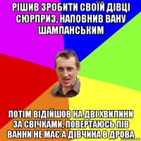 рішив зробити своїй дівці сюрприз, наповнив вану шампанським потім відійшов на дві хвилини за свічками, повертаюсь пів ванни не має а дівчина в дрова