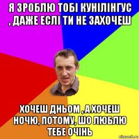 я зроблю тобі кунілінгус , даже еслі ти не захочеш хочеш дньом , а хочеш ночю, потому, шо люблю тебе очінь