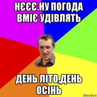 нєєє.ну погода вміє удівлять день літо,день осінь