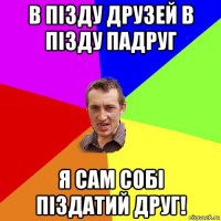 в пізду друзей в пізду падруг я сам собі піздатий друг!