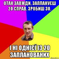 отак завжди, заплануєш 20 справ. зробиш 30. і ні однієї із 20 запланованих