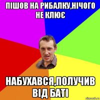 пішов на рибалку,нічого не клює набухався,получив від баті