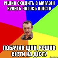 рішив сходить в магазін купить чогось поїсти побачив ціни, рєшив сісти на дієту