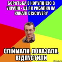 боротьба з корупцією в україні - це як рибалка на каналі discovery спіймали, показали, відпустили