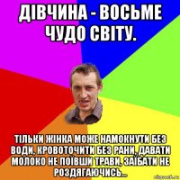 дівчина - восьме чудо світу. тільки жінка може намокнути без води, кровоточити без рани, давати молоко не поївши трави, заїбати не роздягаючись...