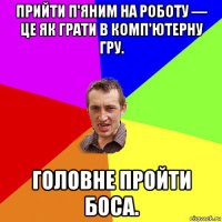 прийти п'яним на роботу — це як грати в комп'ютерну гру. головне пройти боса.