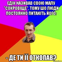 едік називав свою малу "сокровіще", тому шо люди постоянно питають його: - де ти її откопав?