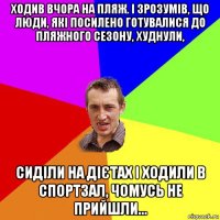 ходив вчора на пляж. і зрозумів, що люди, які посилено готувалися до пляжного сезону, худнули, сиділи на дієтах і ходили в спортзал, чомусь не прийшли...