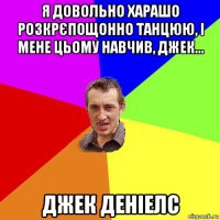 я довольно харашо розкрєпощонно танцюю, і мене цьому навчив, джек... джек деніелс