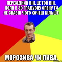 перехідний вік, це той вік, коли в 30 градусну спеку ти не знаєш чого хочеш більше морозива чи пива.