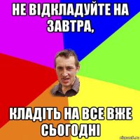 не відкладуйте на завтра, кладіть на все вже сьогодні