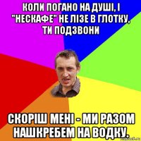 коли погано на душі, і "нескафе" не лізе в глотку, ти подзвони скоріш мені - ми разом нашкребем на водку.