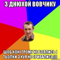 з днюхой вовчику шоб конi грому не боялись i тьолки з хуя не зривались)))