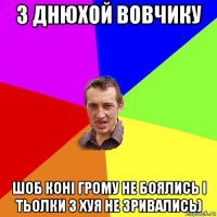 з днюхой вовчику шоб конi грому не боялись i тьолки з хуя не зривались)